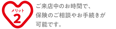 ご来店中のお時間で、保険のご相談やお手続きが可能です。