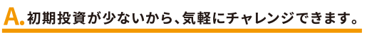 初期投資が少ないから、気軽にチャレンジできます。